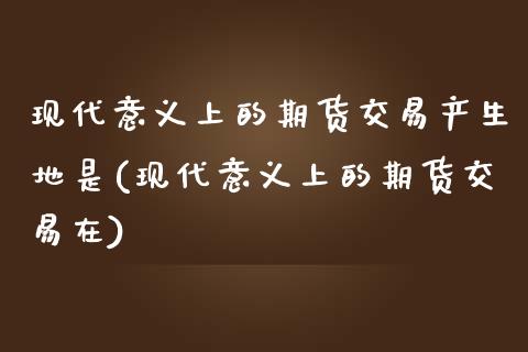 现代意义上的期货交易产生地是(现代意义上的期货交易在)_https://www.zztgc.com_黄金期货_第1张