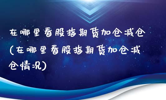 在哪里看股指期货加仓减仓(在哪里看股指期货加仓减仓情况)_https://www.zztgc.com_原油期货_第1张