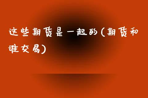 这些期货是一起的(期货和谁交易)_https://www.zztgc.com_期货直播_第1张