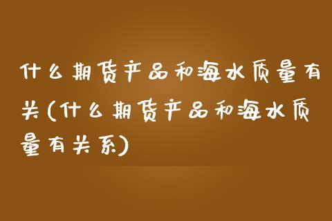 什么期货产品和海水质量有关(什么期货产品和海水质量有关系)_https://www.zztgc.com_期货直播_第1张