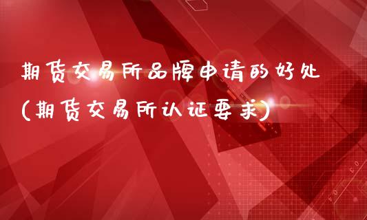 期货交易所品牌申请的好处(期货交易所认证要求)_https://www.zztgc.com_原油期货_第1张