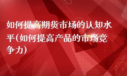 如何提高期货市场的认知水平(如何提高产品的市场竞争力)_https://www.zztgc.com_期货直播_第1张