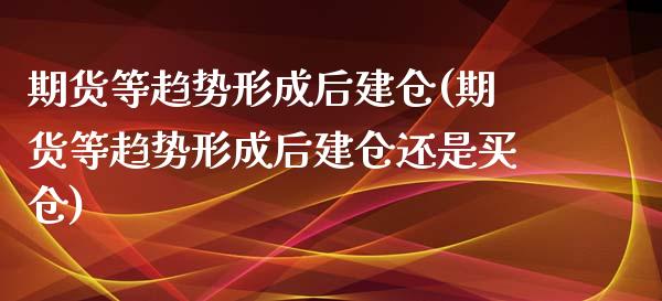 期货等趋势形成后建仓(期货等趋势形成后建仓还是买仓)_https://www.zztgc.com_期货直播_第1张