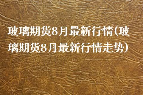 玻璃期货8月最新行情(玻璃期货8月最新行情走势)_https://www.zztgc.com_期货入门_第1张