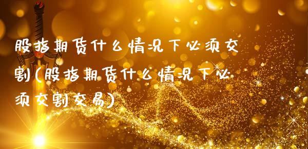 股指期货什么情况下必须交割(股指期货什么情况下必须交割交易)_https://www.zztgc.com_期货直播_第1张