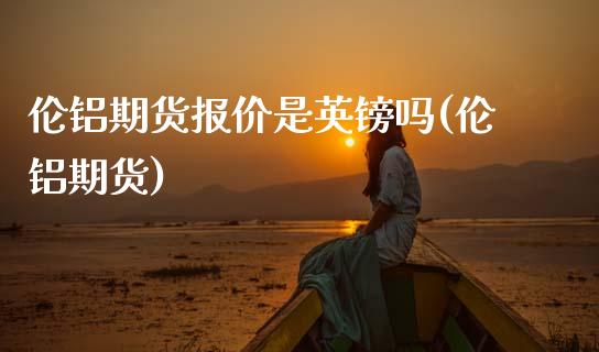 伦铝期货报价是英镑吗(伦铝期货)_https://www.zztgc.com_期货直播_第1张