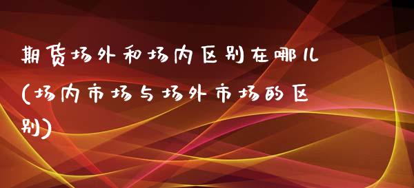 期货场外和场内区别在哪儿(场内市场与场外市场的区别)_https://www.zztgc.com_期货行情_第1张