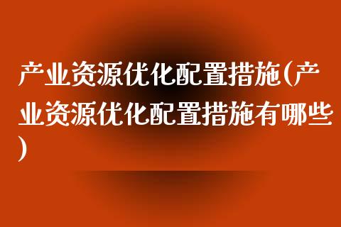 产业资源优化配置措施(产业资源优化配置措施有哪些)_https://www.zztgc.com_期货开户_第1张