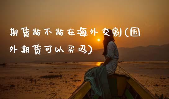 期货能不能在海外交割(国外期货可以买吗)_https://www.zztgc.com_黄金期货_第1张