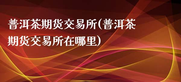 普洱茶期货交易所(普洱茶期货交易所在哪里)_https://www.zztgc.com_原油期货_第1张