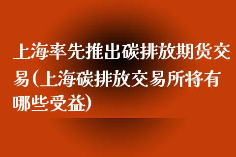 上海率先推出碳排放期货交易(上海碳排放交易所将有哪些受益)_https://www.zztgc.com_黄金期货_第1张