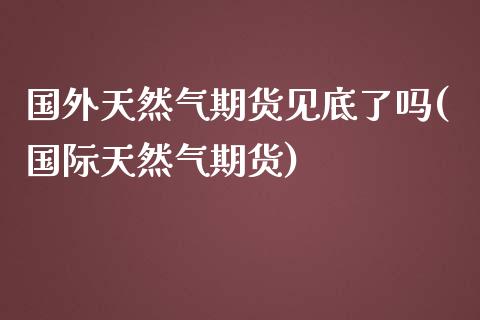 国外天然气期货见底了吗(国际天然气期货)_https://www.zztgc.com_期货直播_第1张