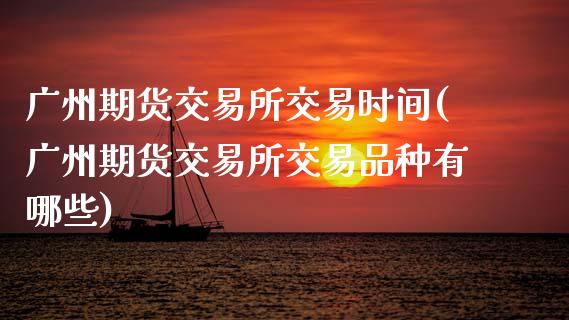 广州期货交易所交易时间(广州期货交易所交易品种有哪些)_https://www.zztgc.com_原油期货_第1张