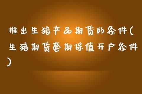 推出生猪产品期货的条件(生猪期货套期保值开户条件)_https://www.zztgc.com_期货行情_第1张