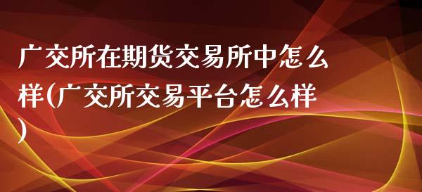 广交所在期货交易所中怎么样(广交所交易平台怎么样)_https://www.zztgc.com_期货直播_第1张
