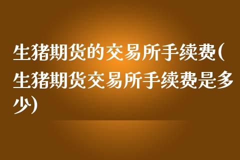 生猪期货的交易所手续费(生猪期货交易所手续费是多少)_https://www.zztgc.com_期货入门_第1张