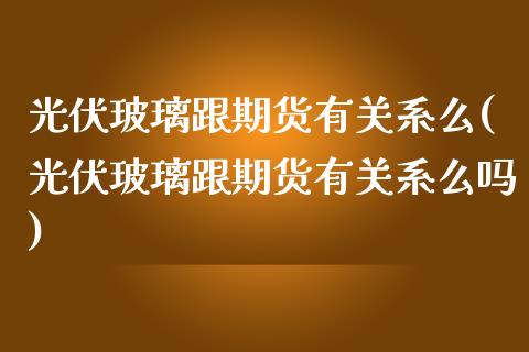 光伏玻璃跟期货有关系么(光伏玻璃跟期货有关系么吗)_https://www.zztgc.com_黄金期货_第1张