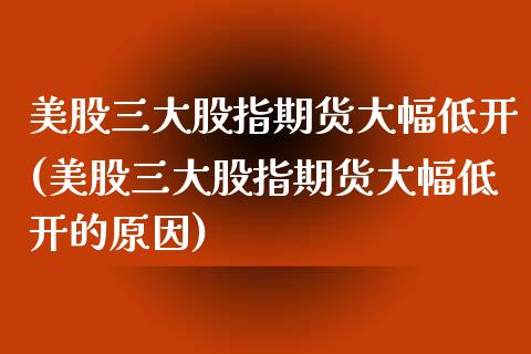 美股三大股指期货大幅低开(美股三大股指期货大幅低开的原因)_https://www.zztgc.com_期货直播_第1张