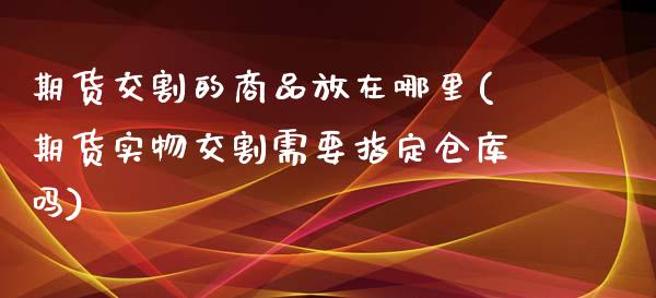 期货交割的商品放在哪里(期货实物交割需要指定仓库吗)_https://www.zztgc.com_期货入门_第1张