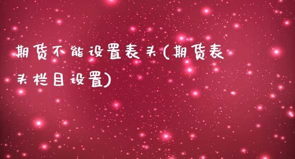 期货不能设置表头(期货表头栏目设置)_https://www.zztgc.com_黄金期货_第1张