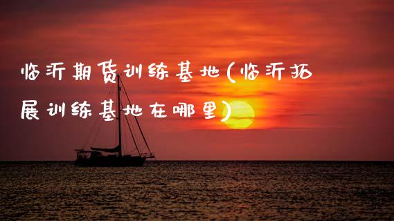 临沂期货训练基地(临沂拓展训练基地在哪里)_https://www.zztgc.com_原油期货_第1张