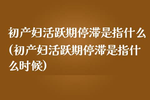 初产妇活跃期停滞是指什么(初产妇活跃期停滞是指什么时候)_https://www.zztgc.com_期货入门_第1张