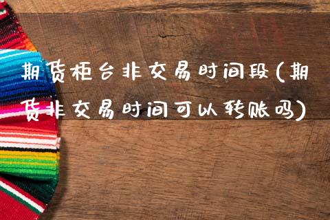 期货柜台非交易时间段(期货非交易时间可以转账吗)_https://www.zztgc.com_原油期货_第1张