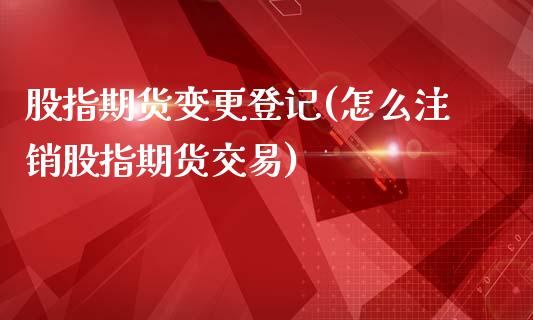 股指期货变更登记(怎么注销股指期货交易)_https://www.zztgc.com_期货行情_第1张