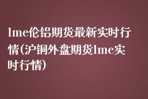 lme伦铝期货最新实时行情(沪铜外盘期货lme实时行情)_https://www.zztgc.com_期货直播_第1张