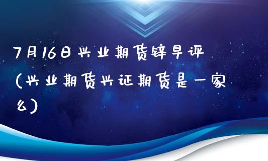 7月16日兴业期货锌早评(兴业期货兴证期货是一家么)_https://www.zztgc.com_期货开户_第1张