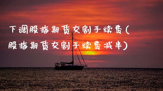 下调股指期货交割手续费(股指期货交割手续费减半)_https://www.zztgc.com_期货开户_第1张