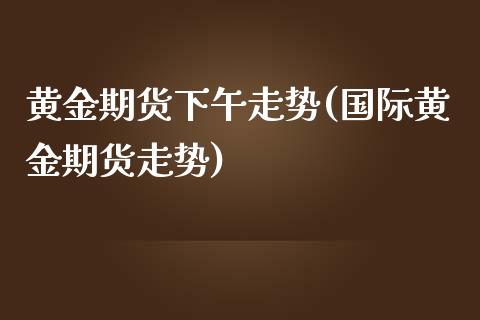 黄金期货下午走势(国际黄金期货走势)_https://www.zztgc.com_期货入门_第1张