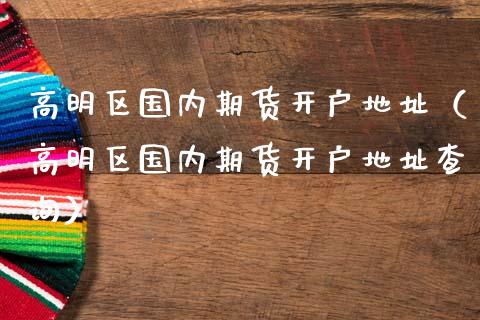 高明区国内期货开户地址（高明区国内期货开户地址查询）_https://www.zztgc.com_原油期货_第1张