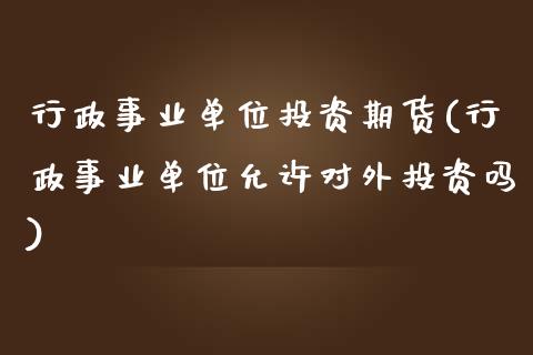 行政事业单位投资期货(行政事业单位允许对外投资吗)_https://www.zztgc.com_期货行情_第1张