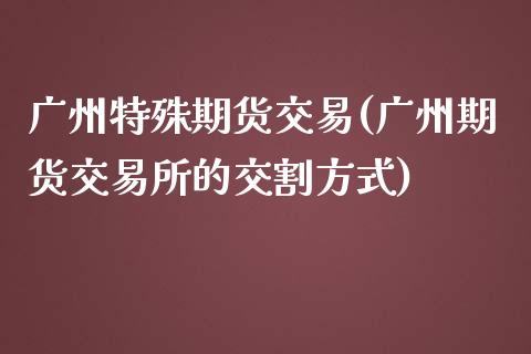 广州特殊期货交易(广州期货交易所的交割方式)_https://www.zztgc.com_期货入门_第1张