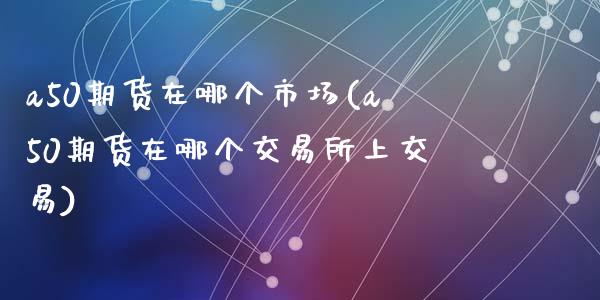 a50期货在哪个市场(a50期货在哪个交易所上交易)_https://www.zztgc.com_期货行情_第1张