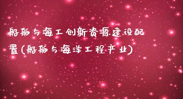 船舶与海工创新资源建设配置(船舶与海洋工程产业)_https://www.zztgc.com_期货开户_第1张