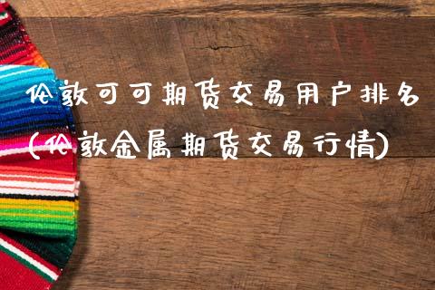 伦敦可可期货交易用户排名(伦敦金属期货交易行情)_https://www.zztgc.com_原油期货_第1张