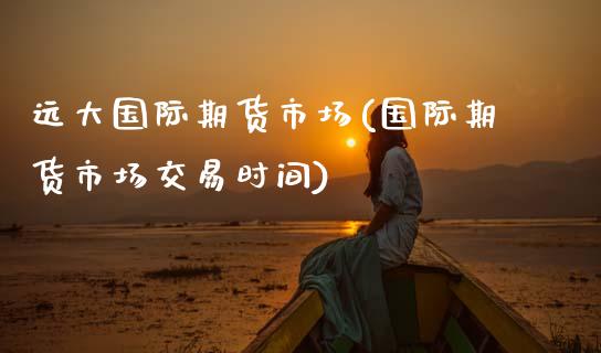 远大国际期货市场(国际期货市场交易时间)_https://www.zztgc.com_原油期货_第1张