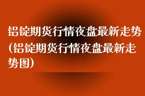 铝锭期货行情夜盘最新走势(铝锭期货行情夜盘最新走势图)_https://www.zztgc.com_期货直播_第1张