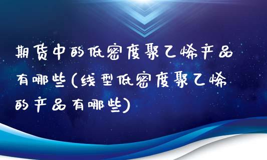 期货中的低密度聚乙烯产品有哪些(线型低密度聚乙烯的产品有哪些)_https://www.zztgc.com_原油期货_第1张