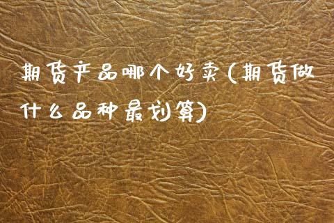 期货产品哪个好卖(期货做什么品种最划算)_https://www.zztgc.com_期货行情_第1张