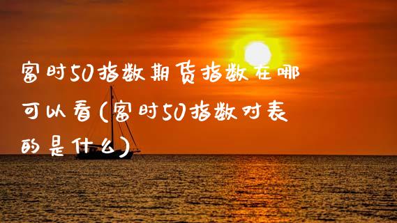 富时50指数期货指数在哪可以看(富时50指数对表的是什么)_https://www.zztgc.com_原油期货_第1张
