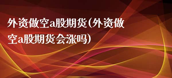 外资做空a股期货(外资做空a股期货会涨吗)_https://www.zztgc.com_期货直播_第1张