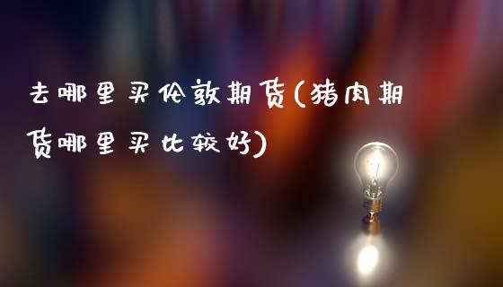 去哪里买伦敦期货(猪肉期货哪里买比较好)_https://www.zztgc.com_黄金期货_第1张