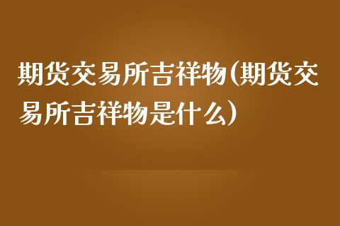 期货交易所吉祥物(期货交易所吉祥物是什么)_https://www.zztgc.com_原油期货_第1张