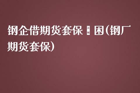 钢企借期货套保纾困(钢厂期货套保)_https://www.zztgc.com_期货行情_第1张