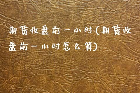 期货收盘前一小时(期货收盘前一小时怎么算)_https://www.zztgc.com_期货入门_第1张