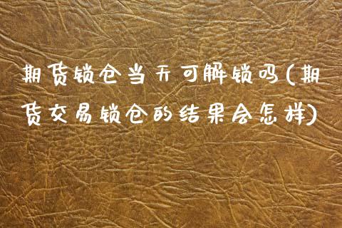 期货锁仓当天可解锁吗(期货交易锁仓的结果会怎样)_https://www.zztgc.com_期货开户_第1张