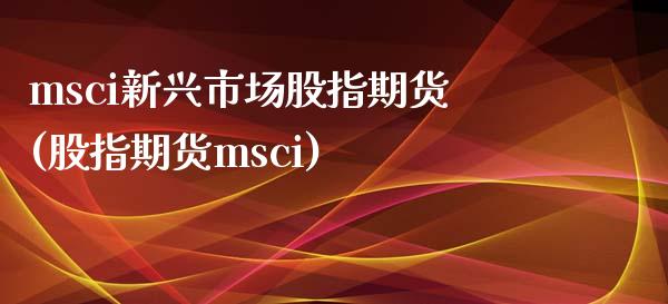 msci新兴市场股指期货(股指期货msci)_https://www.zztgc.com_期货开户_第1张